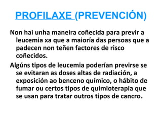 PROFILAXE (PREVENCIÓN)
Non hai unha maneira coñecida para previr a
  leucemia xa que a maioría das persoas que a
  padecen non teñen factores de risco
  coñecidos.
Algúns tipos de leucemia poderían previrse se
  se evitaran as doses altas de radiación, a
  exposición ao benceno químico, o hábito de
  fumar ou certos tipos de quimioterapia que
  se usan para tratar outros tipos de cancro.
 