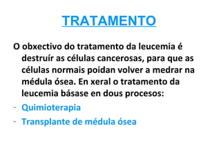 TRATAMENTO
O obxectivo do tratamento da leucemia é
  destruír as células cancerosas, para que as
  células normais poidan volver a medrar na
  médula ósea. En xeral o tratamento da
  leucemia básase en dous procesos:
- Quimioterapia
- Transplante de médula ósea
 