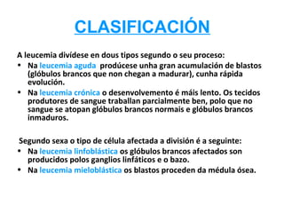 CLASIFICACIÓN
A leucemia divídese en dous tipos segundo o seu proceso:
• Na leucemia aguda prodúcese unha gran acumulación de blastos
   (glóbulos brancos que non chegan a madurar), cunha rápida
   evolución.
• Na leucemia crónica o desenvolvemento é máis lento. Os tecidos
   produtores de sangue traballan parcialmente ben, polo que no
   sangue se atopan glóbulos brancos normais e glóbulos brancos
   inmaduros.

Segundo sexa o tipo de célula afectada a división é a seguinte:
• Na leucemia linfoblástica os glóbulos brancos afectados son
  producidos polos ganglios linfáticos e o bazo.
• Na leucemia mieloblástica os blastos proceden da médula ósea.
 