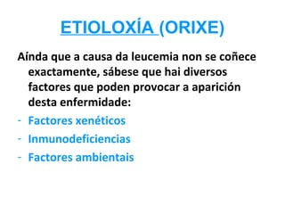 ETIOLOXÍA (ORIXE)
Aínda que a causa da leucemia non se coñece
  exactamente, sábese que hai diversos
  factores que poden provocar a aparición
  desta enfermidade:
- Factores xenéticos
- Inmunodeficiencias
- Factores ambientais
 