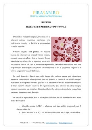 +4 021 619 11 17 / 0745 430 351 / www.pirasan.ro / doctor@pirasan.ro
LEUCEMIA
TRATAMENT IN MEDICINA TRADITIONALA
Denumita si “cancerul sangelui”, leucemia este o
afectiune maligna progresiva, manifestata prin
proliferarea excesiva si haotica a precursorilor
celulelor sangvine.
Celulele sangelui sunt produse de maduva
osoasa, in colaborare cu organele tezaur (rinichi,
plamani, pancreas-splina, ficat si inima), fiecare
indeplinind un rol specific in organism: leucocitele
sau celulele albe au rol vital in imunitatea organismului, eritrocitele sau celulele rosii sunt
raspunzatoare de transportul oxigenului iar trombocitele au rol in coagularea sangelui si in
oprirea sangerarilor cauzate de leziuni.
In cazul leucemiei, focarul cancerului incepe din maduva osoasa, prin dezvoltarea
anormala a unei celule hematopoietice, care va produce la randul ei alte celule maligne.
Acestea nu isi indeplinesc functiile specifice si au un aspect diferit fata de celulele sanatoase.
In timp, numarul celulelor sanatoase din organism scade, fiind inlocuite de celule maligne,
sistemul imunitar nu mai poate face fata actiunii factorilor patogeni din mediu iar procesele de
oxigenare si coagulare sunt dereglate.
In functie de agesivitatea bolii si de originea celulelor, au fost indentificate mai multe
forme de leucemie:
 Mieloida cronica (L.M.C) – afecteaza mai ales adultii, simptomele pot fi
absente ani de zile.
 Acuta mieloida (L.A.M) – cea mai frecventa forma, atat la copii cat si la adulti.
 