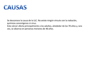 Se desconoce la causa de la LLC. No existe ningún vínculo con la radiación,
químicos cancerígenos ni virus.
Este cáncer afecta principalmente a los adultos, alrededor de los 70 años y, rara
vez, se observa en personas menores de 40 años.

 