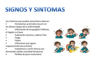 Los síntomas que pueden presentarse abarcan:
•
Hematomas anormales (ocurre en
las últimas etapas de la enfermedad)
•
Inflamación de los ganglios linfáticos,
el hígado o el bazo
•
Sudoración excesiva, sudores fríos
•
Fatiga
•
Fiebre
•
Infecciones que siguen
reapareciendo (recurrentes)
•
Inapetencia o sentir llenura con
demasiada rapidez (saciedad temprana)
•
Pérdida de peso involuntaria

 