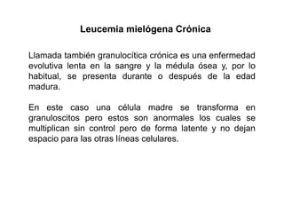 Leucemia mielógena Crónica
Llamada también granulocítica crónica es una enfermedad
evolutiva lenta en la sangre y la médula ósea y, por lo
habitual, se presenta durante o después de la edad
madura.
En este caso una célula madre se transforma en
granuloscitos pero estos son anormales los cuales se
multiplican sin control pero de forma latente y no dejan
espacio para las otras líneas celulares.

 