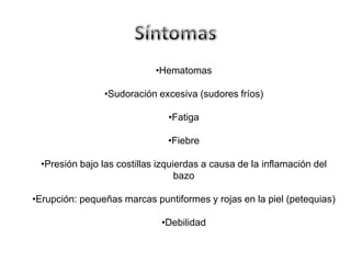 •Hematomas
•Sudoración excesiva (sudores fríos)
•Fatiga
•Fiebre
•Presión bajo las costillas izquierdas a causa de la inflamación del
bazo
•Erupción: pequeñas marcas puntiformes y rojas en la piel (petequias)

•Debilidad

 