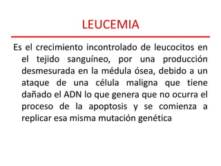 LEUCEMIA
Es el crecimiento incontrolado de leucocitos en
el tejido sanguíneo, por una producción
desmesurada en la médula ósea, debido a un
ataque de una célula maligna que tiene
dañado el ADN lo que genera que no ocurra el
proceso de la apoptosis y se comienza a
replicar esa misma mutación genética

 
