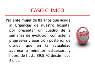 CASO CLINICO
Paciente mujer de 81 años que acude
al Urgencias de nuestro hospital
por presentar un cuadro de 2
semanas de evolución con astenia
progresiva y aparición posterior de
disnea, que en la actualidad
aparece a mínimos esfuerzos, y
fiebre de hasta 39,5 ºC desde hace
4 días.

 