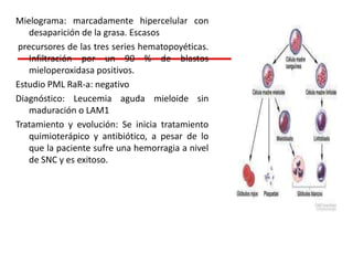 Mielograma: marcadamente hipercelular con
desaparición de la grasa. Escasos
precursores de las tres series hematopoyéticas.
Infiltración por un 90 % de blastos
mieloperoxidasa positivos.
Estudio PML RaR-a: negativo
Diagnóstico: Leucemia aguda mieloide sin
maduración o LAM1
Tratamiento y evolución: Se inicia tratamiento
quimioterápico y antibiótico, a pesar de lo
que la paciente sufre una hemorragia a nivel
de SNC y es exitoso.

 