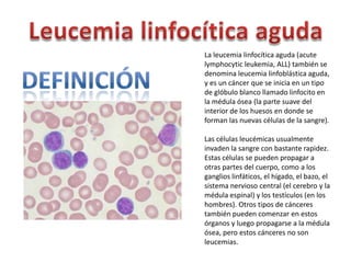 La leucemia linfocítica aguda (acute
lymphocytic leukemia, ALL) también se
denomina leucemia linfoblástica aguda,
y es un cáncer que se inicia en un tipo
de glóbulo blanco llamado linfocito en
la médula ósea (la parte suave del
interior de los huesos en donde se
forman las nuevas células de la sangre).
Las células leucémicas usualmente
invaden la sangre con bastante rapidez.
Estas células se pueden propagar a
otras partes del cuerpo, como a los
ganglios linfáticos, el hígado, el bazo, el
sistema nervioso central (el cerebro y la
médula espinal) y los testículos (en los
hombres). Otros tipos de cánceres
también pueden comenzar en estos
órganos y luego propagarse a la médula
ósea, pero estos cánceres no son
leucemias.

 