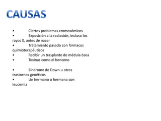•
Ciertos problemas cromosómicos
•
Exposición a la radiación, incluso los
rayos X, antes de nacer
•
Tratamiento pasado con fármacos
quimioterapéuticos
•
Recibir un trasplante de médula ósea
•
Toxinas como el benceno
•
Síndrome de Down u otros
trastornos genéticos
•
Un hermano o hermana con
leucemia

 