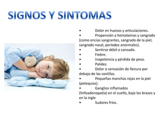 •
Dolor en huesos y articulaciones.
•
Propensión a hematomas y sangrado
(como encías sangrantes, sangrado de la piel,
sangrado nasal, períodos anormales).
•
Sentirse débil o cansado.
•
Fiebre.
•
Inapetencia y pérdida de peso.
•
Palidez.
•
Dolor o sensación de llenura por
debajo de las costillas.
•
Pequeñas manchas rojas en la piel
(petequias).
•
Ganglios inflamados
(linfoadenopatía) en el cuello, bajo los brazos y
en la ingle
•
Sudores fríos.

 