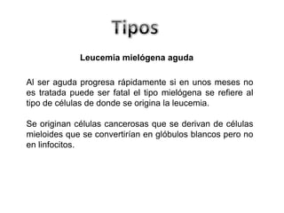 Leucemia mielógena aguda
Al ser aguda progresa rápidamente si en unos meses no
es tratada puede ser fatal el tipo mielógena se refiere al
tipo de células de donde se origina la leucemia.
Se originan células cancerosas que se derivan de células
mieloides que se convertirían en glóbulos blancos pero no
en linfocitos.

 