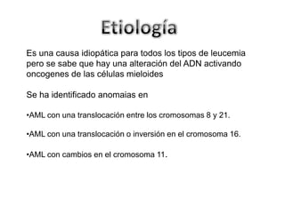 Es una causa idiopática para todos los tipos de leucemia
pero se sabe que hay una alteración del ADN activando
oncogenes de las células mieloides
Se ha identificado anomaias en
•AML con una translocación entre los cromosomas 8 y 21.
•AML con una translocación o inversión en el cromosoma 16.

•AML con cambios en el cromosoma 11.

 