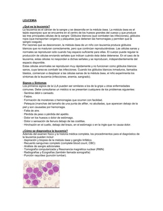 LEUCEMIA
¿Qué es la leucemia?
La leucemia es el cáncer de la sangre y se desarrolla en la médula ósea. La médula ósea es el
tejido esponjoso que se encuentra en el centro de los huesos grandes del cuerpo y que produce
las tres principales células de la sangre: Glóbulos blancos (que combaten las infecciones), glóbulos
rojos (que transportan oxígeno) y plaquetas (que detienen las hemorragias y permiten que la
sangre coagule).
Por razones que se desconocen, la médula ósea de un niño con leucemia produce glóbulos
blancos que no maduran correctamente, pero que continúan reproduciéndose. Las células sanas y
normales se reproducen sólo cuando hay espacio suficiente para ellas. El cuerpo puede regular la
producción de células enviando señales que indican cuándo ésta debe detenerse. En el caso de la
leucemia, estas células no responden a dichas señales y se reproducen, independientemente del
espacio disponible.
Estas células anormales se reproducen muy rápidamente y no funcionan como glóbulos blancos
sanos, cuya tarea es combatir las infecciones. Cuando los glóbulos blancos inmaduros, llamados
blastos, comienzan a desplazar a las células sanas de la médula ósea, el niño experimenta los
síntomas de la leucemia (infecciones, anemia, sangrado).
Signos y Síntomas
Los primeros signos de la LLA pueden ser similares a los de la gripe u otras enfermedades
comunes. Debe consultarse un médico si se presentan cualquiera de los problemas siguientes:
· Sentirse débil o cansado.
· Fiebre.
· Formación de moretones o hemorragias que ocurren con facilidad.
· Petequia (manchas del tamaño de una punta de alfiler, no abultadas, que aparecen debajo de la
piel y son causadas por hemorragia.
· Falta de aire.
· Pérdida de peso o pérdida del apetito.
· Dolor en los huesos o dolor de estómago.
· Dolor o sensación de llenura debajo de las costillas.
· Hinchazón en el cuello, debajo del brazo, en el estómago o en la ingle que no causa dolor.
¿Cómo se diagnostica la leucemia?
Además del examen físico y la historia médica completa, los procedimientos para el diagnóstico de
la leucemia pueden incluir:
· Aspiración y biopsia de la médula ósea y ganglio linfático.
· Recuento sanguíneo completo (complete blood count, CBC)
· Análisis de sangre adicionales
· Tomografía computarizada y Resonancia magnética nuclear (RMN)
· Radiografías y Ecografías (también llamada sonografía)
· Punción raquídea (punción lumbar).
 