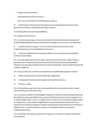 - Ensayoinmunoenzimático;
- Amplificaciónde ácidosnucleicos,y
- Otras con especificidadysensibilidadigual omayor,y
b) Confirmatoria.Detecciónde anticuerpospor inmunoblotobienpordetecciónde
genomaviral mediante amplificaciónde ácidosnucleicos.
9.5 Hemoclasificaciónyhemocompatibilidad
9.5.1 Disposicionescomunes:
9.5.1.1 Los bancos de sangre y losserviciosde transfusióndeberánrealizarlaspruebasde
compatibilidadsanguíneaantesde cadatransfusiónalogénica,salvoenloscasossiguientes:
a) Cuandoel banco de sangre o el serviciode transfusiónlasuministrenaotro
establecimientoque se responsabilizaráenhacerlas,o
b) Cuandoel establecimientorecibalasunidadesconlosestudiosde compatibilidad
previamenterealizados.
9.5.1.2 El responsable del bancode sangre odel serviciode transfusión,deberárealizaro
garantizarque se hayanhecholas pruebasde hemoclasificaciónyhemocompatibilidad
necesarias,de acuerdoal componente que se fueseatransfundir,antesde cadatransfusiónde
unidadesalogénicas.
9.5.1.3 Las pruebasque se empleanparademostrarcompatibilidadsanguíneaincluyen:
a) Hemoclasificaciónde lossistemasAB0y Rh (antígenoD);
b) Investigaciónde anticuerposirregularesde importanciaclínica,y
c) Pruebas cruzadas.
9.5.1.4 Las pruebasa que hace referenciael apartadoanteriorse podránrealizarentubo,
soporte sólido,gel oesferasde vidrio.
9.5.1.5 Cuandose emplee lametodologíaentubopara la realizaciónde lapruebade detección
del antígenoD expresadodébilmente,rastreoe identificaciónde anticuerposirregularesylas
pruebascruzadasmayor y menor,se deberáincluircuandomenosunapruebade aglutinación
enmediosalino,unapruebade antiglobulinahumana(pruebade Coombs) yconsumode
Coombs.Si se empleatecnologíaconsoportessólidos,gelesoesferasde vidrio,lasreacciones
deberánincluir,cuandolapruebalorequiera,unmediopotenciadoryla pruebade
antiglobulinahumana.
9.5.1.6 De haberanticuerposirregularesenlasangre de undonante,se deberádar destino
final al plasma.
 