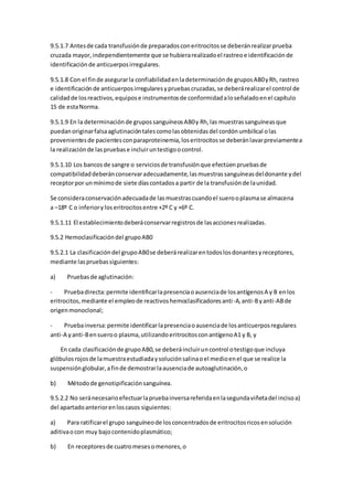 9.5.1.7 Antesde cada transfusiónde preparadosconeritrocitosse deberánrealizarprueba
cruzada mayor,independientemente que se hubierarealizadoel rastreoe identificaciónde
identificaciónde anticuerposirregulares.
9.5.1.8 Con el finde asegurarla confiabilidadenladeterminaciónde gruposAB0yRh, rastreo
e identificaciónde anticuerposirregularesypruebascruzadas,se deberárealizarel control de
calidadde losreactivos,equipose instrumentosde conformidadaloseñaladoenel capítulo
15 de estaNorma.
9.5.1.9 En la determinaciónde grupossanguíneosAB0y Rh,las muestrassanguíneasque
puedanoriginarfalsaaglutinacióntalescomolasobtenidasdel cordónumbilical olas
provenientesde pacientesconparaproteinemia,loseritrocitosse deberánlavarpreviamentea
la realizaciónde laspruebase incluiruntestigoocontrol.
9.5.1.10 Los bancosde sangre o serviciosde transfusiónque efectúenpruebasde
compatibilidaddeberánconservaradecuadamente,lasmuestrassanguíneasdeldonante ydel
receptorpor unmínimode siete díascontadosa partir de la transfusiónde launidad.
Se consideraconservaciónadecuadade lasmuestrascuandoel suerooplasmase almacena
a –18º C o inferiorylos eritrocitosentre +2º C y +6º C.
9.5.1.11 El establecimientodeberáconservarregistrosde lasaccionesrealizadas.
9.5.2 Hemoclasificacióndel grupoAB0
9.5.2.1 La clasificacióndel grupoAB0se deberárealizarentodoslosdonantesyreceptores,
mediante laspruebassiguientes:
a) Pruebasde aglutinación:
- Pruebadirecta:permite identificarlapresenciaoausenciade losantígenosA y B enlos
eritrocitos,mediante el empleode reactivoshemoclasificadoresanti-A,anti-Byanti-ABde
origenmonoclonal;
- Pruebainversa:permite identificarlapresenciaoausenciade losanticuerposregulares
anti-A yanti-Bensueroo plasma,utilizandoeritrocitosconantígenoA1 y B, y
En cada clasificaciónde grupoAB0,se deberáincluiruncontrol otestigoque incluya
glóbulosrojosde lamuestraestudiadaysoluciónsalinaoel medioenel que se realice la
suspensiónglobular,afinde demostrarlaausenciade autoaglutinación,o
b) Métodode genotipificaciónsanguínea.
9.5.2.2 No seránecesarioefectuarlapruebainversareferidaenlasegundaviñetadel incisoa)
del apartadoanteriorenloscasos siguientes:
a) Para ratificarel grupo sanguíneode losconcentradosde eritrocitosricosensolución
aditivaocon muy bajocontenidoplasmático;
b) En receptoresde cuatromesesomenores,o
 