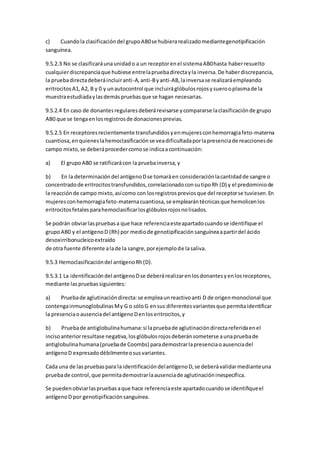 c) Cuandola clasificacióndel grupoAB0se hubierarealizadomediantegenotipificación
sanguínea.
9.5.2.3 No se clasificaráunaunidado a un receptorenel sistemaAB0hasta haberresuelto
cualquierdiscrepanciaque hubiese entrelapruebadirectayla inversa.De haberdiscrepancia,
la pruebadirectadeberáincluiranti-A,anti-Byanti-AB,lainversase realizaráempleando
eritrocitosA1,A2, B y 0 y unautocontrol que incluiráglóbulosrojosysuerooplasmade la
muestraestudiadaylasdemáspruebasque se hagan necesarias.
9.5.2.4 En caso de donantesregularesdeberárevisarse ycompararse laclasificaciónde grupo
AB0 que se tengaenlosregistrosde donacionesprevias.
9.5.2.5 En receptoresrecientemente transfundidosyenmujeresconhemorragiafeto-materna
cuantiosa,enquieneslahemoclasificaciónse veadificultadaporlapresenciade reaccionesde
campo mixto,se deberáprocedercomose indicaacontinuación:
a) El grupoAB0 se ratificarácon la pruebainversa,y
b) En la determinacióndel antígenoDse tomaráen consideraciónlacantidadde sangre o
concentradode eritrocitostransfundidos,correlacionadoconsutipoRh (D) y el predominiode
la reacciónde campo mixto,asícomo con losregistrospreviosque del receptorse tuviesen.En
mujeresconhemorragiafeto-maternacuantiosa,se emplearántécnicasque hemolicenlos
eritrocitosfetalesparahemoclasificarlosglóbulosrojosnolisados.
Se podrán obviarlaspruebasa que hace referenciaesteapartadocuandose identifique el
grupoAB0 y el antígenoD (Rh) por mediode genotipificaciónsanguíneaapartirdel ácido
desoxirribonucleicoextraído
de otra fuente diferente alade la sangre,porejemplode lasaliva.
9.5.3 Hemoclasificacióndel antígenoRh(D).
9.5.3.1 La identificacióndel antígenoDse deberárealizarenlosdonantesyenlosreceptores,
mediante laspruebassiguientes:
a) Pruebade aglutinacióndirecta:se empleaunreactivoanti D de origenmonoclonal que
contengainmunoglobulinasMy G o sóloG ensus diferentesvariantesque permitaidentificar
la presenciaoausenciadel antígenoDenloseritrocitos,y
b) Pruebade antiglobulinahumana:si lapruebade aglutinacióndirectareferidaenel
incisoanteriorresultase negativa,losglóbulosrojosdeberánsometerse aunapruebade
antiglobulinahumana(pruebade Coombs) parademostrarlapresenciaoausenciadel
antígenoD expresadodébilmenteosusvariantes.
Cada una de las pruebaspara la identificacióndelantígenoD,se deberávalidarmedianteuna
pruebade control,que permitademostrarlaausenciade aglutinacióninespecífica.
Se puedenobviarlaspruebasaque hace referenciaeste apartadocuandose identifiqueel
antígenoD por genotipificaciónsanguínea.
 