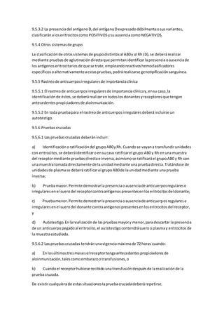 9.5.3.2 La presenciadel antígenoD,del antígenoDexpresadodébilmenteosusvariantes,
clasificaránaloseritrocitoscomoPOSITIVOSysuausenciacomo NEGATIVOS.
9.5.4 Otros sistemasde grupo
La clasificaciónde otrossistemasde grupodistintosal AB0y al Rh (D),se deberárealizar
mediante pruebasde aglutinacióndirectaque permitanidentificarlapresenciaoausenciade
losantígenoseritrocitariosde que se trate,empleandoreactivoshemoclasificadores
específicosoalternativamenteaestaspruebas,podrárealizarse genotipificaciónsanguínea.
9.5.5 Rastreode anticuerposirregularesde importanciaclínica
9.5.5.1 El rastreode anticuerposirregularesde importanciaclínicay,ensu caso,la
identificaciónde éstos,se deberárealizarentodoslosdonantesyreceptoresque tengan
antecedentespropiciadoresde aloinmunización.
9.5.5.2 En toda pruebapara el rastreode anticuerposirregularesdeberáincluirse un
autotestigo.
9.5.6 Pruebascruzadas
9.5.6.1 Las pruebascruzadas deberánincluir:
a) Identificaciónoratificacióndel grupoAB0yRh. Cuandose vayana transfundirunidades
con eritrocitos,se deberáidentificaroensucaso ratificarel grupo AB0 y Rh enuna muestra
del receptormediante pruebasdirectae inversa,asimismose ratificaráel grupoAB0 y Rh con
una muestratomadadirectamente de launidadmediante unapruebadirecta.Tratándose de
unidadesde plasmase deberáratificarel grupoAB0de launidadmediante unaprueba
inversa;
b) Pruebamayor.Permite demostrarlapresenciaoausenciade anticuerposregulareso
irregularesenel suerodel receptorcontraantígenospresentesenloseritrocitosdel donante;
c) Pruebamenor.Permite demostrarlapresenciaoausenciade anticuerposregularese
irregularesenel suerodel donante contraantígenospresentesenloseritrocitosdel receptor,
y
d) Autotestigo.Enlarealizaciónde laspruebasmayory menor,paradescartar la presencia
de un anticuerpopegadoal eritrocito,el autotestigocontendrásuerooplasmay eritrocitosde
la muestraestudiada.
9.5.6.2 Las pruebascruzadas tendránunavigenciamáximade 72 horas cuando:
a) En losúltimostresmesesel receptortengaantecedentespropiciadoresde
aloinmunización,talescomoembarazootransfusiones,o
b) Cuandoel receptorhubiese recibidounatransfusióndespuésde larealizaciónde la
pruebacruzada.
De existircualquierade estassituacioneslapruebacruzadadeberárepetirse.
 