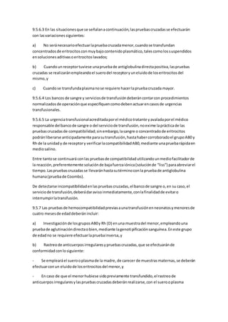 9.5.6.3 En las situacionesque se señalanacontinuación,laspruebascruzadasse efectuarán
con lasvariacionessiguientes:
a) No seránecesarioefectuarlapruebacruzadamenor,cuandose transfundan
concentradosde eritrocitosconmuybajocontenidoplasmático,talescomolossuspendidos
ensolucionesaditivasoeritrocitoslavados;
b) Cuandounreceptortuviese unapruebade antiglobulinadirectapositiva,laspruebas
cruzadas se realizaránempleandoel suerodel receptoryuneluidode loseritrocitosdel
mismo,y
c) Cuandose transfundaplasmanose requiere hacerlapruebacruzada mayor.
9.5.6.4 Los bancos de sangre y serviciosde transfusióndeberáncontarcon procedimientos
normalizadosde operaciónque especifiquencomodebenactuarencasosde urgencias
transfusionales.
9.5.6.5 La urgenciatransfusionalacreditadaporel médicotratante yavaladaporel médico
responsable delbancode sangre o del serviciode transfusión,noexime laprácticade las
pruebascruzadasde compatibilidad;sinembargo,lasangre o concentradode eritrocitos
podránliberarse anticipadamente parasutransfusión,hastahabercorroboradoel grupoAB0 y
Rh de la unidady de receptory verificarlacompatibilidadAB0,mediante unapruebarápidaen
mediosalino.
Entre tantose continuaráconlas pruebasde compatibilidadutilizandounmediofacilitadorde
la reacción,preferentemente soluciónde bajafuerzaiónica(soluciónde “liss”) paraabreviarel
tiempo.Laspruebascruzadasse llevaránhastasutérminoconla pruebade antiglobulina
humana(pruebade Coombs).
De detectarse incompatibilidadenlaspruebascruzadas,el bancode sangre o,en su caso,el
serviciode transfusión,deberádaravisoinmediatamente,conlafinalidadde evitaro
interrumpirlatransfusión.
9.5.7 Las pruebasde hemocompatibilidadpreviasaunatransfusiónenneonatosymenoresde
cuatro mesesde edaddeberánincluir:
a) Investigaciónde losgruposAB0y Rh (D) enuna muestradel menor,empleandouna
pruebade aglutinacióndirectaobien,mediante lagenotipificaciónsanguínea.Eneste grupo
de edadno se requiere efectuarlapruebainversa,y
b) Rastreode anticuerposirregularesypruebascruzadas,que se efectuaránde
conformidadconlosiguiente:
- Se emplearáel suerooplasmade la madre, de carecer de muestrasmaternas,se deberán
efectuarconun eluidode loseritrocitosdel menor,y
- En caso de que el menorhubiese sidopreviamente transfundido,el rastreode
anticuerposirregularesylaspruebascruzadasdeberánrealizarse,con el suerooplasma
 