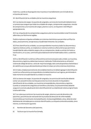 maternos,cuandose dispongade estasmuestrase invariablemente conel eluidode los
eritrocitosdel menor.
10. Identificaciónde lasunidadesyde lasmuestrassanguíneas
10.1 Los bancos de sangre,lospuestosde sangradoy serviciosde transfusióndeberántener
un procesoque asegure que todaslasunidadesde sangre,componentessanguíneos,mezclas
de componentesylasmuestrasde sangre,plasmao suero,se etiquetene identifiquen
apropiadamente.
10.2 Las etiquetasde loscomponentes sanguíneosyde lasmuestrasdebenestarfirmemente
adheridasyserfácilmente legibles.
Podránemplearse etiquetasvalidadasconsistemaselectrónicosque permitanverificarlos
datos,procesamiento,temperaturaytrazabilidadinherente alasunidades.
10.3 Para identificarlasunidades,suscorrespondientesmuestrasytodoslosdocumentosy
registrosrelativosaellas,se emplearáunsistemanuméricooalfanuméricoque permitala
trazabilidadde cadaunidadde sangre y de sus componentes,desde suextracciónhastasu
transfusióno,ensucaso, suministroparaelaboraciónde hemoderivadosobien,sudestino
final.
10.4 La identificaciónnuméricaoalfanuméricaseráexclusivaparacada unidad,susmuestras,
documentosyregistrosydeberápermanecerinalterada.Preferentementese utilizaráel
sistemade códigode barras u otrosde mejortecnología,talescomodispositivoselectrónicoso
de radiofrecuenciaque adicionalmente permitanel enlace conotrossistemaselectrónicos.
10.5 A toda unidadproveniente de otroestablecimientose le deberáagregarlaidentificación
numéricao alfanuméricacorrespondiente al establecimientoal cual ingresa,permitiendoen
todomomentolatrazabilidadde launidadola muestra.
10.6 Los bancos de sangre,lospuestosde sangradoy losserviciosde transfusióndeberán
contar con procedimientosescritosparaevitarloserroresdurante el etiquetadoo
identificaciónde lasunidades,susmuestrascorrespondientes,documentosyregistros.
Cuandoun componente sanguíneose transfiera aotra bolsa,losprocedimientosdeberán
asegurarla correcta adjudicaciónde laidentificaciónde launidaddesde labolsaoriginal hasta
la bolsadefinitiva.
10.7 Los tubosque contienenlasmuestrasde sangre,plasmaosuerode donantesyde
pacientes, paraefectosde realizaciónde laspruebasde detecciónde enfermedades
transmisiblesportransfusión,hemoclasificación,hemocompatibilidaduotras,deberánestar
debidamente rotuladosparasucorrecta identificaciónysuetiquetacontendráanotada,como
mínimo,lainformaciónsiguiente:
a) Nombre del donante odel paciente;
b) Fechaenque la muestrafue tomada;
 