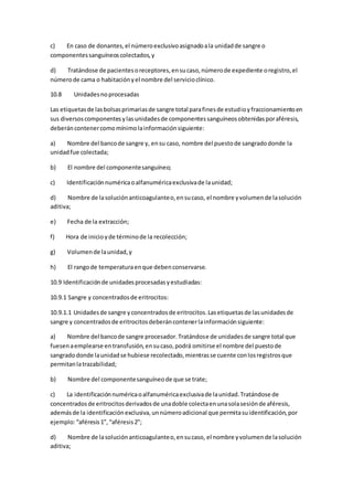 c) En caso de donantes,el númeroexclusivoasignadoala unidadde sangre o
componentessanguíneoscolectados,y
d) Tratándose de pacientesoreceptores,ensucaso,númerode expediente oregistro,el
númerode cama o habitaciónyel nombre del servicioclínico.
10.8 Unidadesnoprocesadas
Las etiquetasde lasbolsasprimariasde sangre total parafinesde estudioyfraccionamientoen
sus diversoscomponentesylasunidadesde componentessanguíneosobtenidasporaféresis,
deberáncontenercomomínimolainformaciónsiguiente:
a) Nombre del bancode sangre y, ensu caso, nombre del puestode sangradodonde la
unidadfue colectada;
b) El nombre del componentesanguíneo;
c) Identificaciónnuméricaoalfanuméricaexclusivade launidad;
d) Nombre de lasoluciónanticoagulanteo,ensucaso, el nombre yvolumende lasolución
aditiva;
e) Fecha de la extracción;
f) Hora de inicioyde términode la recolección;
g) Volumende launidad,y
h) El rangode temperaturaenque debenconservarse.
10.9 Identificaciónde unidadesprocesadasyestudiadas:
10.9.1 Sangre y concentradosde eritrocitos:
10.9.1.1 Unidadesde sangre yconcentradosde eritrocitos.Lasetiquetasde lasunidadesde
sangre y concentradosde eritrocitosdeberáncontenerlainformaciónsiguiente:
a) Nombre del bancode sangre procesador.Tratándose de unidadesde sangre total que
fuesenaemplearse entransfusión,ensucaso,podrá omitirse el nombre del puestode
sangradodonde launidadse hubiese recolectado,mientrasse cuente conlosregistrosque
permitanlatrazabilidad;
b) Nombre del componentesanguíneode que se trate;
c) La identificaciónnuméricaoalfanuméricaexclusivade launidad.Tratándose de
concentradosde eritrocitosderivadosde unadoble colectaenunasolasesiónde aféresis,
ademásde la identificaciónexclusiva,unnúmeroadicional que permitasuidentificación,por
ejemplo:“aféresis1”, “aféresis2”;
d) Nombre de lasoluciónanticoagulanteo,ensucaso, el nombre yvolumende lasolución
aditiva;
 