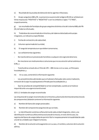 e) Resultadode laspruebasde detecciónde los agentesinfecciosos;
f) Grupo sanguíneoAB0 y Rh. La presenciaoausenciadel antígenoRh(D) se señalarácon
letrasmayúsculas “POSITIVO”o“NEGATIVO”ocon lossímboloso siglas “+”o“NEG”,
respectivamente;
g) Los resultadosde fenotiposde gruposanguíneodistintosalosdel sistemaAB0ydel Rh
(D),de haberse efectuado;
h) Tratándose de concentradode eritrocitosyde haberse detectadoanticuerpos
irregulares,se indicarásuespecificidad;
i) Fechasde extracciónyde caducidad;
j) Volumenaproximadode launidad;
k) El rangode temperaturaenque debenconservarse;
l) Los señalamientossiguientes:
- No transfundirse enpresenciade hemólisisocualquierotrosignode deterioro;
- No mezclarse conmedicamentososolucionesque noseasoluciónsalinaisotónicaal
0.9%, y
- Transfundirse atravésde un filtrode 170 – 200 micras o ensu caso, unfiltropara
leucodepletar,y
m) En su caso,contendrála informaciónsiguiente:
- Los procedimientosadicionalesque se hubiesenefectuado,talescomoirradiación,
remociónde lacapa leucoplaquetariaofiltradoparaleucodepleción,y
- Que las pruebasde compatibilidadnose hancompletado,cuandoasíse hubiese
requeridoante unaurgenciatransfusional.
10.9.1.2 Unidadesde sangre reconstituida
Las etiquetasde lasangre reconstituidaconeritrocitosyplasmade distintosdonantes(mezcla
de componentes) deberáncontenerlainformaciónsiguiente:
a) Nombre del bancode sangre procesador;
b) Nombre del componentesanguíneode que se trate;
c) La identificaciónnuméricaoalfanuméricade cadaunidadintegrante,obien,una
identificaciónnuméricaoalfanuméricaexclusivade lamezcla,eneste últimocaso,los
registrosdel bancode sangre deberánpermitirfácil e inequívocamente latrazabilidadde cada
una de las unidadesque integranlamezcla;
d) Nombre de lasoluciónanticoagulanteoensucaso, el nombre y volumende lasolución
aditiva;
 