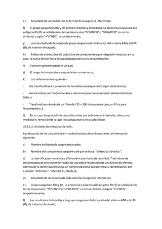 e) Resultadode laspruebasde detecciónde losagentesinfecciosos;
f) El grupo sanguíneoAB0 y Rh de loseritrocitosydel plasma.La presenciaoausenciadel
antígenoRh (D) se señalaráconletrasmayúsculas “POSITIVO”o“NEGATIVO”,ocon los
símbolososiglas “+”o“NEG”, respectivamente;
g) Los resultadosde fenotiposde gruposanguíneodistintosalosdel sistemaAB0ydel Rh
(D),de haberse efectuado;
h) Fechasde extracciónyde caducidadde componentesque integranlamezclay,ensu
caso, lanuevafechay hora de caducidadposteriora lareconstitución;
i) Volumenaproximadode launidad;
j) El rango de temperaturaenque debenconservarse;
k) Los señalamientossiguientes:
- No transfundirse enpresencia de hemólisisocualquierotrosignode deterioro;
- No mezclarse conmedicamentososolucionesque noseasoluciónsalinaisotónicaal
0.9%, y
- Transfundirse atravésde un filtrode 170 – 200 micras ensu caso,un filtropara
leucodepletar, y
l) En sucaso, losprocedimientosadicionalesque se hubiesenefectuado,talescomo
irradiación,remociónde lacapaleucoplaquetariaoleucodepleción.
10.9.1.3 Unidadesde eritrocitoslavados
Las etiquetasde lasunidadesde eritrocitoslavados, deberáncontenerlainformación
siguiente:
a) Nombre del bancode sangre procesador;
b) Nombre del componentesanguíneode que se trata: “eritrocitoslavados”;
c) La identificaciónnuméricaoalfanuméricaexclusivade launidad.Tratándose de
concentradosde eritrocitosderivadosde unadoble recolecciónde unasesiónde aféresis,
ademásde la identificaciónúnica,unnúmeroadicional que permitasuidentificación,por
ejemplo:“aféresis1”, “aféresis2”,etcétera;
d) Resultado de laspruebasde detecciónde losagentesinfecciosos;
e) Grupo sanguíneoAB0 y Rh. La presenciaoausenciadel antígenoRh(D) se señalarácon
letrasmayúsculas: “POSITIVO”o“NEGATIVO”,ocon lossímbolososiglas “+”o“NEG”,
respectivamente;
f) Los resultadosde fenotiposde gruposanguíneodistintosalosdel sistemaAB0y del Rh
(D),de haberse efectuado;
 