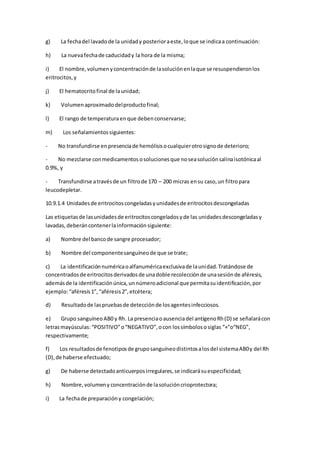 g) La fechadel lavadode la unidady posterioraeste,loque se indicaa continuación:
h) La nuevafechade caducidady la hora de la misma;
i) El nombre,volumenyconcentraciónde lasoluciónenlaque se resuspendieronlos
eritrocitos,y
j) El hematocritofinal de launidad;
k) Volumenaproximadodelproductofinal;
l) El rango de temperaturaenque debenconservarse;
m) Los señalamientossiguientes:
- No transfundirse enpresenciade hemólisisocualquierotrosignode deterioro;
- No mezclarse conmedicamentososolucionesque noseasoluciónsalinaisotónicaal
0.9%, y
- Transfundirse atravésde un filtrode 170 – 200 micras ensu caso,un filtropara
leucodepletar.
10.9.1.4 Unidadesde eritrocitoscongeladasyunidadesde eritrocitosdescongeladas
Las etiquetasde lasunidadesde eritrocitoscongeladosyde las unidadesdescongeladasy
lavadas,deberáncontenerlainformaciónsiguiente:
a) Nombre del bancode sangre procesador;
b) Nombre del componentesanguíneode que se trate;
c) La identificaciónnuméricaoalfanuméricaexclusivade launidad.Tratándose de
concentradosde eritrocitosderivadosde unadoble recolecciónde unasesiónde aféresis,
ademásde la identificaciónúnica,unnúmeroadicional que permitasuidentificación,por
ejemplo:“aféresis1”, “aféresis2”,etcétera;
d) Resultadode laspruebasde detecciónde losagentesinfecciosos.
e) Grupo sanguíneoAB0 y Rh. La presenciaoausenciadel antígenoRh(D) se señalarácon
letrasmayúsculas: “POSITIVO”o“NEGATIVO”,ocon lossímbolososiglas “+”o“NEG”,
respectivamente;
f) Los resultadosde fenotiposde gruposanguíneodistintosalosdel sistemaAB0y del Rh
(D),de haberse efectuado;
g) De haberse detectadoanticuerposirregulares,se indicarásuespecificidad;
h) Nombre,volumeny concentraciónde lasolucióncrioprotectora;
i) La fechade preparacióny congelación;
 