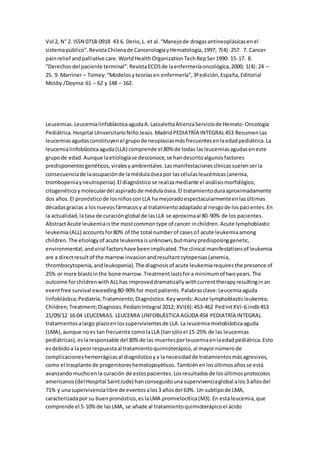 Vol 2, N° 2. ISSN 0718-0918 43 6. Derio,L. et al.“Manejode drogasantineoplásicasenel
sistemapúblico”.RevistaChilenade CancerologíayHematología,1997; 7(4): 257. 7. Cancer
painrelief andpalliative care.WorldHealthOrganizationTechRepSer1990: 15-17. 8.
“Derechosdel paciente terminal”.RevistaECOSde laenfermeríaoncológica,2000; 1(4): 24 –
25. 9. Marriner – Tomey:“Modelosyteoríasen enfermería”,3ºedición,España,Editorial
Mosby /Doyma:61 – 62 y 148 – 162.
Leucemias.LeucemialinfoblásticaagudaA.LassalettaAtienzaServiciode Hemato-Oncología
Pediátrica.Hospital UniversitarioNiñoJesús.MadridPEDIATRÍA INTEGRAL453 ResumenLas
leucemiasagudasconstituyenel grupode neoplasiasmásfrecuentesenlaedadpediátrica.La
leucemialinfoblásticaaguda(LLA) comprende el 80% de todas lasleucemiasagudaseneste
grupode edad.Aunque laetiologíase desconoce,se handescritoalgunosfactores
predisponentesgenéticos,viralesyambientales.Lasmanifestacionesclínicassuelenserla
consecuenciade laocupaciónde lamédulaóseapor lascélulasleucémicas(anemia,
trombopeniayneutropenia).El diagnósticose realizamediante el análisismorfológico,
citogenéticoymoleculardel aspiradode médulaósea.El tratamientoduraaproximadamente
dos años.El pronósticode losniñosconLLA ha mejoradoespectacularmenteenlasúltimas
décadasgracias a losnuevosfármacosy al tratamientoadaptadoal riesgode lospacientes.En
la actualidad,latasa de curaciónglobal de lasLLA se aproximaal 80-90% de los pacientes.
AbstractAcute leukemiaisthe mostcommontype of cancer inchildren.Acute lymphoblastic
leukemia(ALL) accountsfor80% of the total numberof casesof acute leukemiaamong
children.The etiologyof acute leukemiaisunknown,butmanypredisposinggenetic,
environmental,andviral factorshave beenimplicated.The clinical manifestationsof leukemia
are a directresultof the marrow invasionandresultantcytopenias(anemia,
thrombocytopenia,andleukopenia).The diagnosisof acute leukemiarequiresthe presence of
25% or more blastsinthe bone marrow.Treatmentlastsfora minimumof twoyears.The
outcome forchildrenwithALLhas improveddramaticallywithcurrenttherapyresultinginan
eventfree survival exceeding80-90%for mostpatients. Palabrasclave:Leucemiaaguda
linfoblástica;Pediatría;Tratamiento;Diagnóstico.Keywords:Acute lymphoblasticleukemia;
Children;Treatment;Diagnosis.PediatrIntegral 2012; XVI(6):453-462 PedIntXVI-6.indb453
21/09/12 16:04 LEUCEMIAS. LEUCEMIA LINFOBLÁSTICA AGUDA 454 PEDIATRÍA INTEGRAL
tratamientosalargo plazoenlossupervivientesde LLA.La leucemiamieloblásticaaguda
(LMA),aunque noes tan frecuente comolaLLA (tansóloel 15-25% de las leucemias
pediátricas),eslaresponsable del30% de las muertesporleucemiaenlaedadpediátrica.Esto
esdebidoa lapeorrespuestaal tratamientoquimioterápico,al mayornúmerode
complicacioneshemorrágicasal diagnósticoya lanecesidadde tratamientosmásagresivos,
como el trasplante de progenitoreshematopoyéticos.Tambiénenlosúltimosañosse está
avanzandomuchoenla curación de estospacientes.Losresultadosde losúltimosprotocolos
americanos(del Hospital SaintJude) hanconseguidounasupervivenciaglobal alos3 añosdel
71% y unasupervivencialibre de eventosalos3 añosdel 63%. Un subtipode LMA,
caracterizadapor su buenpronóstico,eslaLMA promielocítica(M3).En estaleucemia,que
comprende el 5-10%de lasLMA, se añade al tratamientoquimioterápicoel ácido
 