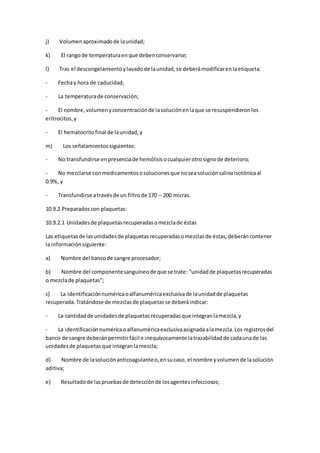j) Volumenaproximadode launidad;
k) El rangode temperaturaenque debenconservarse;
l) Tras el descongelamientoylavadode launidad,se deberámodificarenlaetiqueta:
- Fechay hora de caducidad;
- La temperaturade conservación;
- El nombre,volumenyconcentraciónde lasoluciónenlaque se resuspendieronlos
eritrocitos,y
- El hematocritofinal de launidad,y
m) Los señalamientossiguientes:
- No transfundirse enpresenciade hemólisisocualquierotrosignode deterioro;
- No mezclarse conmedicamentososolucionesque noseasoluciónsalinaisotónicaal
0.9%, y
- Transfundirse atravésde un filtrode 170 – 200 micras.
10.9.2 Preparadoscon plaquetas:
10.9.2.1 Unidadesde plaquetasrecuperadasomezclade éstas
Las etiquetasde lasunidadesde plaquetasrecuperadasomezclasde éstas,deberáncontener
la informaciónsiguiente:
a) Nombre del bancode sangre procesador;
b) Nombre del componentesanguíneode que se trate: “unidadde plaquetasrecuperadas
o mezclade plaquetas”;
c) La identificaciónnuméricaoalfanuméricaexclusivade launidadde plaquetas
recuperada.Tratándose de mezclasde plaquetasse deberáindicar:
- La cantidadde unidadesde plaquetasrecuperadasque integranlamezcla,y
- La identificaciónnuméricaoalfanuméricaexclusivaasignadaalamezcla.Los registrosdel
banco de sangre deberánpermitirfácil e inequívocamente latrazabilidadde cadaunade las
unidadesde plaquetasque integranlamezcla;
d) Nombre de lasoluciónanticoagulanteo,ensucaso, el nombre yvolumende lasolución
aditiva;
e) Resultadode laspruebasde detecciónde losagentesinfecciosos;
 