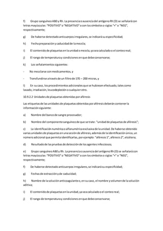 f) Grupo sanguíneoAB0 y Rh. La presenciaoausenciadel antígenoRh(D) se señalarácon
letrasmayúsculas: “POSITIVO”o“NEGATIVO”ocon lossímboloso siglas “+” o “NEG”,
respectivamente;
g) De haberse detectadoanticuerposirregulares,se indicarásuespecificidad;
h) Fechapreparaciónycaducidadde lamezcla;
i) El contenidode plaquetasenlaunidadomezcla,yaseacalculadoo el conteoreal;
j) El rango de temperaturay condicionesenque debeconservarse;
k) Los señalamientossiguientes:
- No mezclarse conmedicamentos,y
- Transfundirse atravésde un filtrode 170 – 200 micras,y
l) En sucaso, losprocedimientosadicionalesque se hubiesenefectuado,talescomo
lavado,irradiación,leucodepleciónocualquierotro.
10.9.2.2 Unidadesde plaquetasobtenidasporaféresis
Las etiquetasde lasunidadesde plaquetasobtenidasporaféresisdeberáncontenerla
informaciónsiguiente:
a) Nombre del bancode sangre procesador;
b) Nombre del componentesanguíneode que se trate: “unidadde plaquetasde aféresis”;
c) La identificaciónnuméricaoalfanuméricaexclusivade launidad.De haberse obtenido
variasunidadesde plaquetasenunasesiónde aféresis,ademásde laidentificaciónúnica,un
númeroadicional que permitaidentificarlas,porejemplo: “aféresis1”,aféresis2”,etcétera;
d) Resultadode laspruebasde detecciónde losagentesinfecciosos;
e) Grupo sanguíneoAB0 y Rh. La presenciaoausenciadel antígenoRh(D) se señalarácon
letrasmayúsculas: “POSITIVO”o“NEGATIVO”ocon lossímboloso siglas “+” o “NEG”,
respectivamente;
f) De haberse detectadoanticuerposirregulares,se indicarásu especificidad;
g) Fechasde extracciónyde caducidad;
h) Nombre de lasoluciónanticoagulanteo,ensucaso, el nombre yvolumende lasolución
aditiva;
i) El contenidode plaquetasenlaunidad,yaseacalculadooel conteoreal;
j) El rango de temperaturay condicionesenque debeconservarse;
 