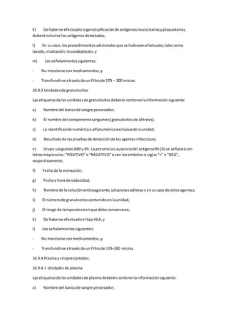 k) De haberse efectuadolagenotipificaciónde antígenosleucocitariosyplaquetarios,
deberáincluirse losantígenosdetectados;
l) En sucaso, losprocedimientosadicionalesque se hubiesenefectuado,talescomo
lavado,irradiación,leucodepleción,y
m) Los señalamientossiguientes:
- No mezclarse conmedicamentos,y
- Transfundirse atravésde un filtrode 170 – 200 micras.
10.9.3 Unidadesde granulocitos
Las etiquetasde lasunidadesde granulocitosdeberáncontenerlainformaciónsiguiente:
a) Nombre del bancode sangre procesador;
b) El nombre del componentesanguíneo(granulocitosde aféresis);
c) La identificaciónnuméricao alfanuméricaexclusivade launidad;
d) Resultadode laspruebasde detecciónde losagentesinfecciosos;
e) Grupo sanguíneoAB0 y Rh. La presenciaoausenciadel antígenoRh(D) se señalarácon
letrasmayúsculas: “POSITIVO”o“NEGATIVO”ocon lossímboloso siglas “+” o “NEG”,
respectivamente;
f) Fecha de la extracción;
g) Fechay hora de caducidad;
h) Nombre de lasoluciónanticoagulante,solucionesaditivasyensucaso de otros agentes;
i) El númerode granulocitoscontenidoenlaunidad;
j) El rango de temperaturaenque debe conservarse;
k) De haberse efectuadoel tipoHLA,y
l) Los señalamientossiguientes:
- No mezclarse conmedicamentos,y
- Transfundirse atravésde un filtrode 170–200 micras.
10.9.4 Plasmay crioprecipitados:
10.9.4.1 Unidadesde plasma
Las etiquetasde lasunidadesde plasmadeberáncontenerlainformaciónsiguiente:
a) Nombre del bancode sangre procesador;
 