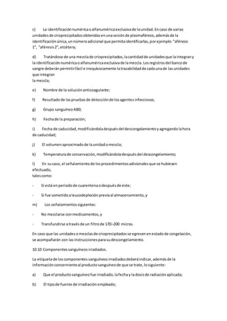 c) La identificaciónnuméricaoalfanuméricaexclusivade launidad.Encaso de varias
unidadesde crioprecipitadosobtenidasenunasesiónde plasmaféresis,ademásde la
identificaciónúnica,unnúmeroadicional que permitaidentificarlas,porejemplo:“aféresis
1”, “aféresis2”,etcétera;
d) Tratándose de una mezclade crioprecipitados,lacantidadde unidadesque laintegrany
la identificaciónnuméricaoalfanuméricaexclusivade lamezcla.Losregistrosdel bancode
sangre deberán permitirfácil e inequívocamente latrazabilidadde cadaunade lasunidades
que integran
la mezcla;
e) Nombre de la soluciónanticoagulante;
f) Resultadode laspruebasde detecciónde losagentesinfecciosos;
g) Grupo sanguíneoAB0;
h) Fechade la preparación;
i) Fecha de caducidad,modificándoladespuésdeldescongelamientoyagregandolahora
de caducidad;
j) El volumenaproximadode launidadomezcla;
k) Temperaturade conservación,modificándoladespuésdel descongelamiento;
l) En sucaso, el señalamientode losprocedimientosadicionalesque se hubiesen
efectuado,
talescomo:
- Si está enperiodode cuarentenaodespuésde éste;
- Si fue sometidoaleucodepleciónpreviaal almacenamiento,y
m) Los señalamientossiguientes:
- No mezclarse conmedicamentos,y
- Transfundirse atravésde un filtrode 170–200 micras.
En caso que las unidadesomezclasde crioprecipitadosse egresenenestadode congelación,
se acompañarán con lasinstruccionesparasudescongelamiento.
10.10 Componentessanguíneosirradiados.
La etiquetade loscomponentessanguíneosirradiadosdeberáindicar,ademásde la
informaciónconcernienteal productosanguíneode que se trate,losiguiente:
a) Que el productosanguíneofue irradiado,lafechay ladosisde radiaciónaplicada;
b) El tipode fuente de irradiaciónempleado;
 