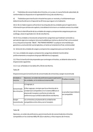 c) Tratándose de concentradosde eritrocitos,ensucaso,la nuevafechade caducidad,de
conformidad alo dispuestoenel apartado8.8 incisoj) de estaNorma,y
d) Tratándose para transfusiónintrauterinaopara un neonato,el señalamientoque
deberátransfundirseenel lapsode las24 horasque siguena lairradiación.
10.11 De no haberespaciosuficienteenlasetiquetasde lasunidadesparael registrode la
informaciónque solicitaeste capítulo,éstadeberáincluirseenunmarbete anexoalaunidad.
10.12 Para la identificaciónde lasunidadesde sangre ycomponentessanguíneosparauso
autólogo,véase el apartado12.2.16 de esta Norma.
10.13 A lasunidadesomezclasde componentessanguíneosque hubiesenconcluidosu
periodode vigenciaocualquierotraeventualidadque motivesudestinofinal,se lesanotará
ensu etiquetalaleyenda: "BAJA”, “NOTRANSFUNDIRSE"ocualquierotramedidaque
garantice su exclusióndel usoterapéutico,entantose le dadestinofinal,alabrevedad.
11. Selecciónde unidadesde sangre ycomponentessanguíneosparausotransfusional
11.1 Las unidadesde sangre ycomponentessanguíneosdeberántransfundirse
preferentemente areceptoresde grupoAB0idéntico(isogrupo).
11.2 Para la transfusiónde preparadosque contenganeritrocitos,se deberánobservarlas
disposicionessiguientes:
11.2.1 Las señaladasenlas tablas29 y 30 de esta Norma.
Tabla 29
Disposicionesparalatransfusiónde concentradosde eritrocitosysangre reconstituida
Unidadeso
mezclas
Opciones,enordende preferenciaparalaaplicación
de unidades,enlorelativoal sistemaAB0
Pruebascruzadas
Concentrado
de eritrocitos
a) Isogrupo,o
b) No isogrupo,siempre que loseritrocitosde la
unidadseancompatiblesenel sistemaAB0conel
plasmadel receptoryconforme al ordende
preferenciaque señalalatabla30 de estaNorma.
La pruebamayordeberá
sercompatible
Sangre
reconstituida
Los eritrocitosyel plasmade la unidadserán
compatiblesentre ellosyconel receptor.
Tabla 30
Opciones,enordende preferencia,paralatransfusiónde concentradode eritrocitos
compatiblesenlos sistemasAB0y Rh (D) enadultosy niñosmayoresde 4 meses.
 