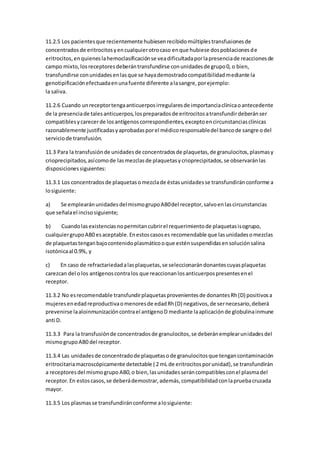 11.2.5 Los pacientesque recientemente hubiesenrecibidomúltiplestransfusionesde
concentradosde eritrocitosyencualquierotrocaso enque hubiese dospoblacionesde
eritrocitos,enquieneslahemoclasificaciónse veadificultadaporlapresenciade reaccionesde
campo mixto,losreceptoresdeberántransfundirse conunidadesde grupo0, o bien,
transfundirse conunidadesenlasque se hayademostradocompatibilidadmediante la
genotipificaciónefectuadaenunafuente diferente alasangre,porejemplo:
la saliva.
11.2.6 Cuando unreceptortengaanticuerposirregularesde importanciaclínicaoantecedente
de la presenciade talesanticuerpos,lospreparadosde eritrocitosatransfundirdeberánser
compatiblesycarecerde losantígenoscorrespondientes,exceptoencircunstanciasclínicas
razonablemente justificadasyaprobadasporel médicoresponsabledel bancode sangre odel
serviciode transfusión.
11.3 Para la transfusiónde unidadesde concentradosde plaquetas,de granulocitos,plasmasy
crioprecipitados,asícomode lasmezclasde plaquetasycrioprecipitados,se observaránlas
disposicionessiguientes:
11.3.1 Los concentradosde plaquetasomezclade éstasunidadesse transfundiránconforme a
losiguiente:
a) Se emplearánunidadesdelmismogrupoAB0del receptor,salvoenlascircunstancias
que señalael incisosiguiente;
b) Cuandolasexistenciasnopermitancubrirel requerimientode plaquetasisogrupo,
cualquiergrupoAB0 esaceptable.Enestoscasoses recomendable que lasunidadesomezclas
de plaquetastenganbajocontenidoplasmáticooque esténsuspendidasensoluciónsalina
isotónicaal 0.9%, y
c) En caso de refractariedadalasplaquetas,se seleccionarándonantescuyasplaquetas
carezcan del olos antígenoscontralos que reaccionanlosanticuerpospresentesenel
receptor.
11.3.2 No esrecomendable transfundirplaquetasprovenientesde donantesRh(D) positivosa
mujeresenedadreproductivaomenoresde edadRh(D) negativos,de sernecesario,deberá
prevenirse laaloinmunizacióncontrael antígenoD mediante laaplicaciónde globulinainmune
anti D.
11.3.3 Para la transfusiónde concentradosde granulocitos,se deberánemplearunidadesdel
mismogrupoAB0 del receptor.
11.3.4 Las unidadesde concentradode plaquetasode granulocitosque tengancontaminación
eritrocitariamacroscópicamente detectable ( 2 mL de eritrocitosporunidad),se transfundirán
a receptoresdel mismogrupo AB0,o bien,lasunidadesseráncompatiblesconel plasmadel
receptor.En estoscasos,se deberádemostrar,además,compatibilidadconlapruebacruzada
mayor.
11.3.5 Los plasmasse transfundiránconforme alosiguiente:
 
