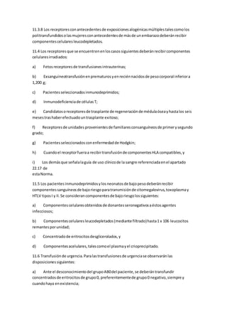 11.3.8 Los receptoresconantecedentesde exposicionesalogénicasmúltiplestalescomolos
politransfundidosolasmujeresconantecedentesde másde unembarazodeberánrecibir
componentescelularesleucodepletados.
11.4 Los receptoresque se encuentrenenloscasossiguientesdeberánrecibircomponentes
celularesirradiados:
a) Fetosreceptoresde transfusionesintrauterinas;
b) Exsanguineotransfusiónenprematurosyenreciénnacidosde pesocorporal inferiora
1,200 g;
c) Pacientesseleccionadosinmunodeprimidos;
d) Inmunodeficienciade célulasT;
e) Candidatosoreceptoresde trasplante de regeneraciónde médulaóseayhastalos seis
mesestrashaberefectuadountrasplante exitoso;
f) Receptoresde unidades provenientesde familiaresconsanguíneosde primerysegundo
grado;
g) Pacientesseleccionadosconenfermedadde Hodgkin;
h) Cuandoel receptorfueraa recibirtransfusiónde componentesHLA compatibles,y
i) Los demásque señalalaguía de uso clínicode la sangre referenciadaenel apartado
22.17 de
estaNorma.
11.5 Los pacientesinmunodeprimidosylosneonatosde bajopesodeberánrecibir
componentessanguíneosde bajoriesgoparatransmisiónde citomegalovirus,toxoplasmay
HTLV tiposI y II.Se considerancomponentesde bajoriesgolossiguientes:
a) Componentescelularesobtenidosde donantesseronegativosaéstosagentes
infecciosos;
b) Componentescelularesleucodepletados(mediante filtrado)hasta1 x 106 leucocitos
remantesporunidad;
c) Concentradode eritrocitosdesglicerolados,y
d) Componentesacelulares,talescomoel plasmayel crioprecipitado.
11.6 Transfusiónde urgencia.Paralastransfusionesde urgenciase observaránlas
disposiciones siguientes:
a) Ante el desconocimientodel grupoAB0del paciente,se deberántransfundir
concentradosde eritrocitosde grupo0, preferentementede grupo0 negativo,siempre y
cuandohaya enexistencia;
 