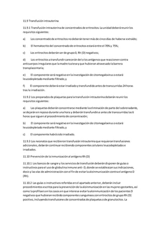 11.9 Transfusiónintrauterina
11.9.1 Transfusiónintrauterinade concentradosde eritrocitos.Launidaddeberáreunirlos
requisitossiguientes:
a) Los concentradode eritrocitosnodeberántenermásde cincodías de haberse extraído;
b) El hematocritodel concentradode eritrocitosestaráentre el 70% y 75%;
c) Los eritrocitosdeberánserde grupo0, Rh (D) negativos;
d) Los eritrocitosatransfundircarecerándel olosantígenosque reaccionencontra
anticuerposirregularesque lamadre tuvieseyque hubieranatravesadolabarrera
transplacentaria;
e) El componente seránegativoenlainvestigaciónde citomegalovirusoestará
leucodepletadomediante filtrado,y
f) El componente deberáestarirradiadoytransfundidoantesde transcurridas24 horas
tras la irradiación.
11.9.2 Los preparadosde plaquetasparala transfusiónintrauterinadeberánreunirlos
requisitossiguientes:
a) Las plaquetasdeberánconcentrarse mediante laeliminaciónde parte del sobrenadante,
se dejaránenreposodurante una hora y deberántransfundirse antesde transcurridaslas6
horas que siguenal procedimientode concentración;
b) El componente seránegativoenlainvestigaciónde citomegalovirusoestará
leucodepletadomediante filtrado,y
c) El componente habrásidoirradiado.
11.9.3 Los neonatosque recibierontransfusiónintrauterinaque requierantransfusiones
adicionales,deberáncontinuarrecibiendocomponentescelularesleucodepletadose
irradiados.
11.10 Prevenciónde lainmunizaciónal antígenoRh(D)
11.10.1 Los bancosde sangre y losserviciosde transfusióndeberándisponerde guíaso
instructivosparael usode globulinainmune anti-D,donde se establezcansusindicaciones,
dosisy lasvías de administraciónconel finde evitarlaaloinmunizacióncontrael antígenoD
(Rh).
11.10.2 Las guías o instructivosreferidasenel apartadoanterior,deberánincluir
procedimientosescritosparalaprevenciónde laaloinmunizaciónenlasmujeresgestantes,así
como laprofilaxisenloscasosenque interese evitarlaaloinmunizaciónde lospacientesD
negativosque hubieranrecibidocomponentessanguíneosconeritrocitosde grupoRh(D)
positivo,incluyendotransfusionesde concentradosde plaquetasode granulocitos.La
 