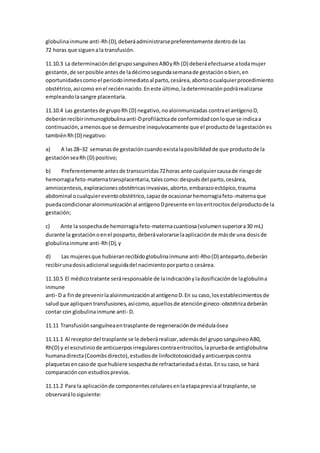 globulinainmune anti-Rh(D),deberáadministrarsepreferentemente dentrode las
72 horas que siguenala transfusión.
11.10.3 La determinacióndel gruposanguíneoAB0yRh (D) deberáefectuarse atodamujer
gestante,de serposible antesde ladécimosegundasemanade gestaciónobien,en
oportunidadescomoel periodoinmediatoal parto,cesárea,abortoocualquierprocedimiento
obstétrico,asícomo enel reciénnacido.Eneste último,ladeterminaciónpodrárealizarse
empleandolasangre placentaria.
11.10.4 Las gestantesde grupoRh (D) negativo,noaloinmunizadas contrael antígenoD,
deberánrecibirinmunoglobulinaanti-Dprofilácticade conformidadconloque se indicaa
continuación,amenosque se demuestre inequívocamente que el productode lagestaciónes
tambiénRh(D) negativo:
a) A las28–32 semanas de gestacióncuandoexistalaposibilidadde que productode la
gestaciónseaRh (D) positivo;
b) Preferentemente antesde transcurridas72horas ante cualquiercausade riesgode
hemorragiafeto-maternatransplacentaria,talescomo:despuésdel parto,cesárea,
amniocentesis,exploracionesobstétricasinvasivas,aborto,embarazoectópico,trauma
abdominal ocualquiereventoobstétrico,capazde ocasionarhemorragiafeto-maternaque
puedacondicionaraloinmunizaciónal antígenoDpresente enloseritrocitosdelproductode la
gestación;
c) Ante la sospechade hemorragiafeto-maternacuantiosa(volumensuperiora30 mL)
durante la gestaciónoenel posparto,deberávalorarse laaplicaciónde másde una dosisde
globulinainmune anti-Rh(D),y
d) Las mujeresque hubieranrecibidoglobulinainmune anti-Rho(D) anteparto,deberán
recibirunadosisadicional seguidadel nacimientoporpartoo cesárea.
11.10.5 El médicotratante seráresponsable de laindicaciónyladosificaciónde laglobulina
inmune
anti- D a finde prevenirlaaloinmunizaciónal antígenoD.En su caso,losestablecimientosde
saludque apliquentransfusiones,asícomo,aquellosde atencióngineco-obstétricadeberán
contar con globulinainmune anti- D.
11.11 Transfusiónsanguíneaentrasplante de regeneraciónde médulaósea
11.11.1 Al receptordel trasplante se le deberárealizar,ademásdel gruposanguíneoAB0,
Rh(D) y el escrutiniode anticuerposirregularescontraeritrocitos,lapruebade antiglobulina
humanadirecta(Coombsdirecto),estudiosde linfocitotoxicidadyanticuerposcontra
plaquetasencasode que hubiere sospechade refractariedadaéstas.Ensu caso,se hará
comparacióncon estudiosprevios.
11.11.2 Para la aplicaciónde componentescelularesenlaetapapreviaal trasplante,se
observarálosiguiente:
 