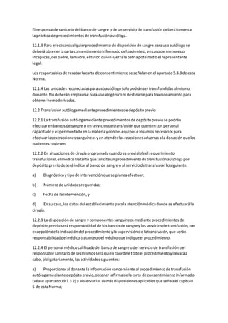 El responsable sanitariodel bancode sangre ode un serviciode transfusióndeberáfomentar
la práctica de procedimientosde transfusiónautóloga.
12.1.3 Para efectuarcualquierprocedimientode disposiciónde sangre parausoautólogose
deberáobtenerlacarta consentimientoinformadodelpacienteo,encasode menoreso
incapaces,del padre,lamadre,el tutor,quienejerzalapatriapotestadoel representante
legal.
Los responsablesde recabarlacarta de consentimientose señalanenel apartado5.3.3 de esta
Norma.
12.1.4 Las unidadesrecolectadasparausoautólogosolopodránsertransfundidasal mismo
donante.Nodeberánemplearse parausoalogéniconi destinarse parafraccionamientopara
obtenerhemoderivados.
12.2 Transfusiónautólogamedianteprocedimientosde depósitoprevio
12.2.1 La transfusiónautólogamediante procedimientosde depósitopreviose podrán
efectuarenbancosde sangre o enserviciosde transfusiónque cuentenconpersonal
capacitadoy experimentadoenlamateriaycon losequipose insumosnecesariospara
efectuarlasextraccionessanguíneasyenatenderlasreaccionesadversasala donaciónque los
pacientestuviesen.
12.2.2 En situacionesde cirugíaprogramadacuandoesprevisibleel requerimiento
transfusional,el médicotratante que solicite unprocedimientode transfusiónautólogapor
depósitopreviodeberáindicaral bancode sangre o al serviciode transfusiónlosiguiente:
a) Diagnósticoytipode intervenciónque se planeaefectuar;
b) Númerode unidadesrequeridas;
c) Fechade la intervención,y
d) En su caso,los datosdel establecimientoparalaatenciónmédicadonde se efectuará la
cirugía.
12.2.3 La disposiciónde sangre ycomponentessanguíneosmediante procedimientosde
depósitoprevioseráresponsabilidadde losbancosde sangre ylosserviciosde transfusión,con
excepciónde laindicacióndel procedimientoylasupervisiónde latransfusión,que serán
responsabilidaddelmédicotratante odel médicoque indiqueel procedimiento.
12.2.4 El personal médicocalificadodel bancode sangre odel serviciode transfusiónoel
responsable sanitariode losmismosseráquiencoordine todoel procedimientoyllevaráa
cabo, obligatoriamente,lasactividadessiguientes:
a) Proporcionaral donante lainformaciónconcerniente al procedimientode transfusión
autólogamediante depósitoprevio,obtenerlafirmade lacarta de consentimientoinformado
(véase apartado19.3.3.2) y observarlas demásdisposicionesaplicablesque señalael capítulo
5 de estaNorma;
 