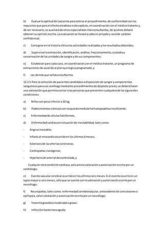 b) Evaluarla aptituddel paciente paratolerarel procedimiento,de conformidadconlos
requisitosque parael efectoestablece estecapítulo,encoordinaciónconel médicotratante y,
de ser necesario,se auxiliaráde otrosespecialistasinterconsultantes,de quienesdeberá
obtenersuopiniónescrita.Laevaluaciónse llevaráacabo enprivadoy seráde carácter
confidencial;
c) Consignarenla historiaclínicalasactividadesrealizadasylosresultadosobtenidos;
d) Supervisarlaextracción,identificación,análisis,fraccionamiento,custodiay
conservaciónde lasunidadesde sangre yde suscomponentes;
e) Establecerpara cada caso, encoordinaciónconel médicotratante,unprograma de
extraccionesde acuerdoal planquirúrgicoprogramado,y
f) Las demásque señalaestaNorma.
12.2.5 Para laselecciónde pacientescandidatosadisposiciónde sangre ycomponentes
sanguíneosparauso autólogomediante procedimientosde depósitoprevio,se deberáhacer
una valoraciónque permitaexcluiralaspersonasque presentencualquierade lassiguientes
condiciones:
a) Niñosconpesoinferiora10 kg;
b) Padecimientoscrónicosconrespuestamedularhematopoyéticainsuficiente;
c) Enfermedadde célulasfalciformes;
d) Enfermedadcardiacaensituaciónde inestabilidad,talescomo:
- Anginainestable;
- Infartoal miocardioocurridoenlosúltimos6meses;
- Estenosisde lasarteriascoronarias;
- Cardiopatíascianógenas;
- Hipertensiónarterial descontrolada,y
Cualquierotracondicióncardiaca,solopreviavaloraciónyautorizaciónescrita porun
cardiólogo;
e) Eventovascularcerebral ocurridoenlosúltimosseismeses.Si el eventoocurrióenun
lapsomayora seismeses,sóloque se cuente conlavaloraciónyautorizaciónescritaporun
neurólogo;
f) Neuropatías,talescomo: enfermedadcerebrovascular,antecedente de convulsioneso
epilepsia,salvovaloraciónyautorizaciónescritaporunneurólogo;
g) Toxemiagravídicamoderadaograve;
h) Infecciónbacterianaaguda;
 