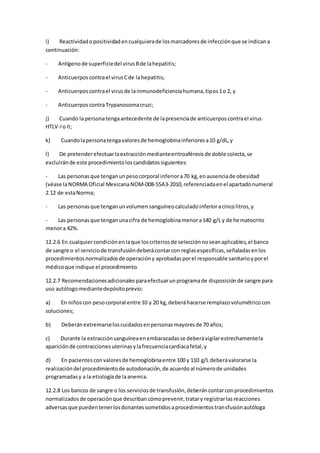 i) Reactividadopositividadencualquierade losmarcadoresde infecciónque se indicana
continuación:
- Antígenode superficiedel virusBde lahepatitis;
- Anticuerposcontrael virusCde lahepatitis;
- Anticuerposcontrael virusde lainmunodeficienciahumana,tipos1o 2, y
- AnticuerposcontraTrypanosomacruzi;
j) Cuando lapersonatengaantecedente de lapresenciade anticuerposcontrael virus
HTLV-Io II;
k) Cuandolapersonatengavaloresde hemoglobinainferioresa10 g/dL,y
l) De pretenderefectuarlaextracciónmedianteeritroaféresisde doble colecta,se
excluiránde este procedimientoloscandidatossiguientes:
- Las personasque tenganunpesocorporal inferiora70 kg,enausenciade obesidad
(véase laNORMA Oficial MexicanaNOM-008-SSA3-2010,referenciadaenel apartadonumeral
2.12 de estaNorma;
- Las personasque tenganunvolumensanguíneocalculadoinferioracincolitros,y
- Las personasque tenganunacifra de hemoglobinamenora140 g/L y de hematocrito
menora 42%.
12.2.6 En cualquiercondiciónenlaque loscriteriosde selecciónnoseanaplicables,el banco
de sangre o el serviciode transfusióndeberácontarcon reglasespecíficas,señaladasenlos
procedimientosnormalizadosde operacióny aprobadasporel responsable sanitarioyporel
médicoque indique el procedimiento.
12.2.7 Recomendacionesadicionalesparaefectuarunprogramade disposiciónde sangre para
uso autólogomediantedepósitoprevio:
a) En niñoscon pesocorporal entre 10 y 20 kg,deberáhacerse remplazovolumétricocon
soluciones;
b) Deberánextremarseloscuidadosenpersonasmayoresde 70 años;
c) Durante la extracciónsanguíneaenembarazadasse deberávigilarestrechamentela
apariciónde contraccionesuterinasylafrecuenciacardiacafetal,y
d) En pacientesconvaloresde hemoglobinaentre 100 y 110 g/L deberávalorarse la
realizacióndel procedimientode autodonación,de acuerdoal númerode unidades
programadasy a la etiologíade laanemia.
12.2.8 Los bancos de sangre o los serviciosde transfusión,deberáncontarconprocedimientos
normalizadosde operaciónque describancómoprevenir,tratary registrarlasreacciones
adversasque puedentenerlosdonantessometidosaprocedimientostransfusiónautóloga
 