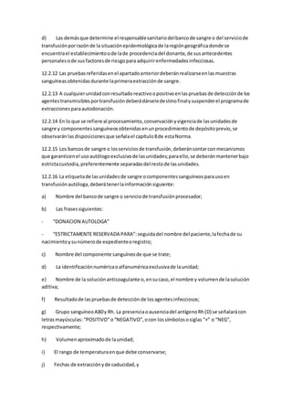 d) Las demásque determine el responsablesanitariodelbancode sangre o del serviciode
transfusiónporrazónde la situaciónepidemiológicade laregióngeográficadonde se
encuentrael establecimientoode lade procedenciadel donante,de susantecedentes
personalesode susfactoresde riesgopara adquirirenfermedadesinfecciosas.
12.2.12 Las pruebasreferidasenel apartadoanteriordeberánrealizarseenlasmuestras
sanguíneasobtenidasdurante laprimeraextracciónde sangre.
12.2.13 A cualquierunidadconresultadoreactivoopositivoenlaspruebasde detecciónde los
agentestransmisiblesportransfusióndeberádárseledestinofinalysuspenderel programade
extraccionesparaautodonación.
12.2.14 En lo que se refiere al procesamiento,conservaciónyvigenciade lasunidadesde
sangre y componentessanguíneosobtenidasenunprocedimientode depósitoprevio,se
observarán lasdisposicionesque señalael capítulo8de estaNorma.
12.2.15 Los bancosde sangre o losserviciosde transfusión,deberáncontarconmecanismos
que garanticenel usoautólogoexclusivode lasunidades;paraello,se deberánmantenerbajo
estrictacustodia,preferentemente separadasdel restode lasunidades.
12.2.16 La etiquetade lasunidadesde sangre ocomponentessanguíneosparausoen
transfusiónautóloga,deberátenerlainformaciónsiguiente:
a) Nombre del bancode sangre o serviciode transfusiónprocesador;
b) Las frasessiguientes:
- “DONACION AUTOLOGA”
- “ESTRICTAMENTE RESERVADA PARA”:seguidadel nombre del paciente,lafechade su
nacimientoysunúmerode expedienteoregistro;
c) Nombre del componente sanguíneode que se trate;
d) La identificaciónnuméricaoalfanuméricaexclusivade launidad;
e) Nombre de la soluciónanticoagulante o,ensucaso,el nombre y volumende lasolución
aditiva;
f) Resultadode laspruebasde detección de losagentesinfecciosos;
g) Grupo sanguíneoAB0y Rh. La presenciaoausenciadel antígenoRh(D) se señalarácon
letrasmayúsculas: “POSITIVO”o“NEGATIVO”,ocon lossímbolososiglas “+” o “NEG”,
respectivamente;
h) Volumenaproximadode launidad;
i) El rango de temperaturaenque debe conservarse;
j) Fechas de extracciónyde caducidad,y
 