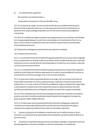 k) Los señalamientossiguientes:
- No mezclarse conmedicamentos,y
- Transfundirse atravésde un filtrode 170–200 micras.
12.2.17 Los bancosde sangre,losserviciosde transfusiónylosestablecimientosparala
atenciónmédica,deberáncontarconun sistemaque permitael conocimientode que el
paciente tiene sangre autólogadisponible,conel finde evitartransfusionesalogénicas
innecesarias.
12.2.18 A lasunidadesde sangre ocomponentessanguíneosque nose hubiesentransfundido
enla cirugía programadapara lacual fueronrecolectadas,se lesdarádestinofinalo,ensu
caso, se conservaránencongelaciónparacubrirposiblesrequerimientostransfusionales
futurosdel propiodonante.
12.3 Disposiciónautólogaporprocedimientosde reposicióninmediata:
12.3.1 Disposicionescomunes:
12.3.1.1 Los procedimientosde hemodiluciónagudapreoperatoriaylarecuperaciónsanguínea
trans y posoperatoriase llevaránacabo enquirófanosde losestablecimientosparalaatención
médicaque cuentenconpersonal de saludcapacitadoenlamateriay con el equipo,materiale
insumosnecesariosparael efecto.
12.3.1.2 Los procedimientosde hemodiluciónagudapreoperatoriayrecuperaciónsanguínea,
podránser practicadospor médicoscapacitadosenlamateria,quienesdeberánfuncionaren
coordinaciónconel banco de sangre o con el serviciode transfusión.
12.3.1.3 El personal médicocapacitadodel bancode sangre,del serviciode transfusiónoel
responsable sanitariode losmismos,podráparticipar,supervisaroasesorarestosactosde
disposicióny,ensucaso,el destinofinal de lasunidadesde sangre ycomponentessanguíneos;
su participaciónseráparticularmente importante cuandose requierapracticarfueradel
quirófanoprocedimientosde centrifugación,lavadooremociónde lasangre recolectada.
12.3.1.4 A los candidatosparatransfusiónautólogaparareposicióninmediatase lesdeberá
practicar antesdel iniciodel procedimientodeterminaciónde hemoglobina,hematocrito,
gruposanguíneoAB0 y antígenoRho (D).
12.3.1.5 El médicoque realice procedimientosde transfusiónautólogaparareposición
inmediataseráresponsable deldesarrolloycoordinaciónde ladisposiciónde sangre y
componentessanguíneosydeberállevaracabo las actividadessiguientes:
a) Evaluary seleccionaral candidatoencoordinaciónconel médicotratante y,de ser
necesario,se auxiliaráde otrosespecialistasinterconsultantes,de quienesdeberáobtenersu
opiniónescrita;
b) Anotaráenel expediente delpacientelasactividadesrealizadas,incluyendolaselección
de anticoagulantes,solucionesutilizadas,el volumenrecolectado,el resultadodel
 