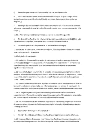 c) La máximapresiónde succiónnoexcederáde 150 mm de mercurio;
d) Nose hará recolecciónenaquellosmomentosquirúrgicosenque lasangre pueda
contaminarse concontenidointestinal,líquidoamniótico,líquidode ascitisoproductos
irrigados,y
e) La sangre recuperadadeberátransfundirse enunlapsoque noexcedade lasprimeras
seishoras,a partir del iniciode larecolecciónypodráconservarse atemperaturasentre +2º C
y +24º C.
12.3.3.4 Para larecuperaciónsanguíneaposoperatoriase acatará losiguiente:
a) No deberátransfundirse si el volumensanguíneorecuperadoesmenorde 200 mL o del
5% del volumensanguíneototal del paciente enunperiodode seishoras,y
b) Nodeberápracticarse despuésde las48 horas del acto quirúrgico.
13. Solicitudesde transfusión,suministroyrecepción,trasladoyreadmisiónde unidadesde
sangre y componentessanguíneos
13.1 Solicitudesde transfusión
13.1.1 Los bancos de sangre y losserviciosde transfusióndeberántenerprocedimientos
normalizadosde operaciónparaque lassolicitudesde unidadesomezclasde componentes
sanguíneosparauso transfusional seanllenadasapropiadamenteyque se mantengan
registrosde lassolicitudes.
13.1.2 Toda solicitudparael suministrode unidadesomezclasde suscomponentesdeberá
contenerinformaciónsuficienteparalaidentificacióndel receptor,de sudiagnósticoy,cuando
seaposible,losantecedentesde importanciaparaefectostransfusionales(véaseapartado
19.3.4.7 de estaNorma).
13.1.3 Las solicitudesconinformaciónilegible odiscordante conlosdatosde identificaciónde
la muestranodeberánseraceptadaspor el banco de sangre o el serviciode transfusión.En
caso de formatosde solicitudconinformaciónfaltante,deberácorroborarse conel solicitante.
13.1.4 Se aceptaránpeticionesporvíatelefónicaopor medioselectrónicosmientras
proporcionenlainformacióncompleta.Lassolicitudesporvía telefónicadeberánseravaladas
con el envíoulteriordel formatode solicitudadecuadamentellenado.
13.1.5 Tratándose de solicitudestelefónicasopormedioselectrónicos,el personal del banco
de sangre o del serviciode transfusiónque lasrecibalassolicitudesdeberállevarunregistro
escritoque incluya:
a) Fechay hora de recepciónde lasolicitud,y
b) Nombre del médicoque indicalatransfusiónyde lapersonaque realizalallamada.
13.1.6 Para que el bancode sangre o el serviciode transfusiónsuministreunidadesomezclas
de componentessanguíneosporunapeticiónurgente,el médicosolicitantedeberáindicar
 