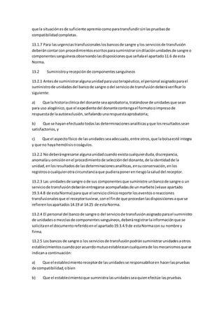 que la situaciónesde suficiente apremiocomoparatransfundirsinlaspruebasde
compatibilidadcompletas.
13.1.7 Para lasurgenciastransfusionaleslosbancosde sangre ylos serviciosde transfusión
deberáncontarcon procedimientosescritosparasuministrarsindilaciónunidadesde sangre o
componentessanguíneosobservandolasdisposicionesque señalael apartado11.6 de esta
Norma.
13.2 Suministroyrecepción de componentessanguíneos
13.2.1 Antesde suministraralgunaunidadparausoterapéutico,el personal asignadoparael
suministrode unidadesdel bancode sangre odel serviciode transfusióndeberáverificarlo
siguiente:
a) Que la historiaclínicadel donante seaaprobatoria,tratándose de unidadesque sean
para uso alogénico,que el expedientedel donantecontengael formatooimpresode
respuestade laautoexclusión,señalandounarespuestaaprobatoria;
b) Que se hayan efectuadotodaslas determinacionesanalíticasyque losresultadossean
satisfactorios,y
c) Que el aspectofísico de lasunidadesseaadecuado,entre otros,que labolsaesté integra
y que no hayahemólisisocoágulos.
13.2.2 No deberáegresarse algunaunidadcuando existacualquierduda,discrepancia,
anomalíau omisiónenel procedimientode seleccióndel donante,de laidentidadde la
unidad,enlosresultadosde lasdeterminacionesanalíticas,ensuconservación,enlos
registrosocualquierotracircunstanciaque pudieraponerenriesgolasaluddel receptor.
13.2.3 Las unidadesde sangre ode sus componentesque suministre unbancode sangre o un
serviciode transfusióndeberánentregarse acompañadasde unmarbete (véase apartado
19.3.4.8 de estaNorma) para que el servicioclínicoreporte loseventosoreacciones
transfusionalesque el receptortuviese,conel finde que procedanlasdisposicionesaque se
refierenlosapartados14.19 al 14.25 de estaNorma.
13.2.4 El personal del bancode sangre o del serviciode transfusiónasignadoparael suministro
de unidadesomezclasde componentessanguíneos,deberáregistrarlainformaciónque se
solicitaenel documentoreferidoenel apartado19.3.4.9 de estaNormacon su nombre y
firma.
13.2.5 Los bancos de sangre o los serviciosde transfusiónpodránsuministrarunidadesaotros
establecimientoscuandoporacuerdomutuoestablezcancualquierade losmecanismosquese
indicana continuación:
a) Que el establecimientoreceptorde lasunidadesse responsabiliceen hacerlaspruebas
de compatibilidad,obien
b) Que el establecimientoque suministralasunidadesseaquienefectúe laspruebas.
 