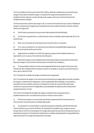 13.3 Los establecimientosparalaatenciónmédica,deberánimplementarmecanismosque
asegurenque todaunidadde sangre o componente sanguíneoprocedentede otro
establecimientoingresenatravésdel bancode sangre o del serviciode transfusióndel
establecimientoreceptor.
13.4 El personal de unbanco de sangre o de un serviciode transfusiónque recibaunidadesde
sangre y componentessanguíneosprocedentesde otrosestablecimientossimilares,deberá
observarlosiguiente:
a) Confirmarásuprocedenciayque esténadecuadamenteidentificadas;
b) Verificarásuaspectofísico,condicionesde envíoyembalaje (véaseapartado13.5.2 de
estaNorma);
c) Hará una estimaciónde latemperaturaal momentode surecepción;
d) En su caso,constatará si se realizaronlaspruebasde compatibilidadsanguíneade
acuerdoal componente de que se trate;
e) Registrarálas unidadesenel librode ingresosyegresosdel establecimientoosu
equivalente yensucaso,en lossistemasde cómputo;
f) Notificarácualquieranormalidadodesviaciónobservadaal responsablesanitariodel
banco de sangre o serviciode transfusiónque suministralasunidades,y
g) El responsable sanitariooel personal asignadodel bancode sangre odel serviciode
transfusióndel establecimientoreceptorindicarási sonaptas o nopara usotransfusional,o
bien,parasu destinofinal.
13.5 Traslado de unidadesde sangre ycomponentessanguíneos
13.5.1 Los bancos de sangre o los serviciosde transfusiónque haganalgúnenvíode unidades
de sangre o componentessanguíneos,seránresponsablesdel embalaje,conservacióny
transporte de lasunidades,paraque su trasladose realice de maneraadecuada,bajo
condicionesque preservanlaintegridadylaspropiedadesterapéuticasdel componente
sanguíneode que se trate.
13.5.2 Para el trasladode unidadesde sangre ycomponentessanguíneosde un
establecimientoaotro,seráaplicativoloque se indicaa continuación:
a) El banco de sangre o el serviciode transfusiónproporcionaráal transportistalas
instruccionesnecesariasparauntrasladoadecuado;
b) Se colocarán encontenedoresocajasde transporte validadas,preferentemente de
material plástico,que seanherméticas,termoaislantesylavablesyque asegurenque la
temperaturainteriorse mantengaenlosrangosadecuadosde acuerdoal componente que se
pretende transportar.El tiempode trasladode lasunidadesdependeráde lacapacidadde las
cajas de mantenerel rangode temperaturaindicado;
 