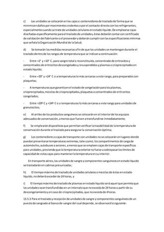 c) Las unidadesse colocaránenlas cajaso contenedoresde trasladode formaque se
minimicendañospormovimientos violentosoporel contacto directoconlosrefrigerantes,
especialmentecuandose trate de unidadescelularesenestadolíquido.De emplearse cajas
diseñadasespecíficamente parael trasladode unidades,éstasdeberáncontarcon certificado
de validación del fabricante oel proveedorydeberáncumplirconlasespecificacionesmínimas
que señalalaOrganizaciónMundial de laSalud;
d) Se tomarán lasmedidasnecesariasafinde que lasunidadesse mantengandurante el
trasladodentrode losrangos de temperaturaque se indicanacontinuación:
- Entre +2° y +10° C, para sangre total o reconstituida,concentradode eritrocitosy
concentradosde eritrocitosdescongeladosyresuspendidosyplasmasocrioprecipitadosen
estadolíquido;
- Entre +20° y +24° C o a temperaturaslomáscercanas a este rango,para preparadoscon
plaquetas;
- A temperaturasque garanticenel estadode congelaciónparalosplasmas,
crioprecipitados,mezclasde crioprecipitados,plaquetasoconcentradosde eritrocitos
congelados;
- Entre +20º C y +24º C o a temperaturaslomáscercanasa este rangopara unidadesde
granulocitos;
e) Al arribo de losproductossanguíneosse colocaránen el interiorde losequipos
adecuadosde conservación,amenosque fuesenatransfundirse inmediatamente;
f) Se emplearándispositivosque permitanverificarlatrazabilidadde latemperaturade
conservacióndurante el trasladoparaasegurarla conservaciónóptima;
g) Los contenedoresocajasde transporte conunidadesnose colocarán enlugaresdonde
puedanpresentarse temperaturasextremas,talescomo,loscompartimentosde cargade
automóviles,autobusesoaviones,amenosque se empleencajasde transporte específicas
para unidades,previendoque latemperaturaexteriornofuese asobrepasarloslímitesde
capacidadde estascajas para mantenerlatemperaturaensuinterior.
En transporte aéreo,lasunidadesde sangre ycomponentessanguíneosenestadolíquido
se trasladaránen cabinaspresurizadas;
h) El tiempomáximode trasladode unidadescelularesomezclasde éstasenestado
líquido,nodeberáexcederde 24 horas, y
i) El tiempomáximode trasladode plasmasenestadolíquidoseráaquel que permitaque
lasunidadesseantransfundidasenunintervaloque noexcedade 24 horasa partirde su
descongelamientoyencasode crioprecipitados,que noexcedade 4horas.
13.5.3 Para el trasladoyrecepciónde unidadesde sangre ycomponentessanguíneosde un
puestode sangradoal bancode sangre del cual depende,se observarálosiguiente:
 
