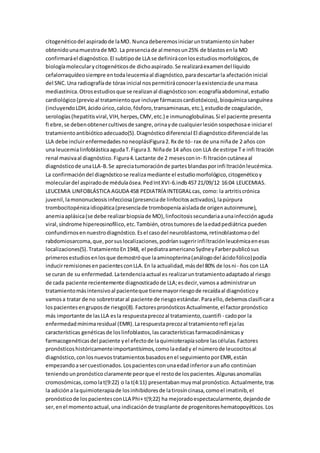 citogenéticodel aspiradode laMO. Nuncadeberemosiniciaruntratamientosinhaber
obtenidounamuestrade MO. La presenciade al menosun25% de blastosenla MO
confirmaráel diagnóstico.El subtipode LLA se definiráconlosestudiosmorfológicos,de
biologíamolecularycitogenéticosde dichoaspirado.Se realizaráexamendel líquido
cefalorraquídeosiempre entodaleucemiaal diagnóstico,paradescartarla afectacióninicial
del SNC.Una radiografíade tórax inicial nospermitiráconocerlaexistenciade unamasa
mediastínica.Otrosestudiosque se realizanal diagnósticoson:ecografíaabdominal,estudio
cardiológico(previoal tratamientoque incluye fármacoscardiotóxicos),bioquímicasanguínea
(incluyendoLDH,ácidoúrico,calcio,fósforo,transaminasas,etc.),estudiode coagulación,
serologías(hepatitisviral,VIH,herpes,CMV,etc.) e inmunoglobulinas.Si el paciente presenta
fi ebre,se debenobtenercultivosde sangre,orinayde cualquierlesiónsospechosae iniciarel
tratamientoantibióticoadecuado(5).Diagnósticodiferencial El diagnósticodiferencialde las
LLA debe incluirenfermedadesnoneoplásiFigura2.Rx de tó- rax de una niñade 2 años con
una leucemialinfoblásticaagudaT.Figura3. Niñade 14 años con LLA de estirpe T e infi ltración
renal masivaal diagnóstico.Figura4.Lactante de 2 mesesconin- fi ltracióncutáneaal
diagnósticode unaLLA-B.Se apreciatumoraciónde partesblandasporinfi ltraciónleucémica.
La confirmacióndel diagnósticose realizamediante el estudiomorfológico,citogenéticoy
moleculardel aspiradode médulaósea.PedIntXVI-6.indb457 21/09/12 16:04 LEUCEMIAS.
LEUCEMIA LINFOBLÁSTICA AGUDA 458 PEDIATRÍA INTEGRALcas, como: la artritiscrónica
juvenil,lamononucleosisinfecciosa(presenciade linfocitosactivados),lapúrpura
trombocitopénicaidiopática(presenciade trombopeniaaisladade origenautoinmune),
anemiaaplásica(se debe realizarbiopsiade MO),linfocitosissecundariaaunainfecciónaguda
viral,síndrome hipereosinofílico,etc.También,otrostumoresde laedadpediátrica pueden
confundirnosennuestrodiagnóstico.Esel casodel neuroblastoma,retinoblastomaodel
rabdomiosarcoma,que,porsuslocalizaciones,podríansugeririnfiltraciónleucémicaenesas
localizaciones(5).TratamientoEn1948, el pediatraamericanoSydneyFarberpublicósus
primerosestudiosenlosque demostróque laaminopterina(análogodel ácidofólico)podía
inducirremisionesenpacientesconLLA.En la actualidad,másdel 80% de losni- ños con LLA
se curan de su enfermedad.Latendenciaactual es realizaruntratamientoadaptadoal riesgo
de cada paciente recientemente diagnosticadode LLA;esdecir,vamosa administrarun
tratamientomásintensivoal pacienteque tienemayorriesgode recaídaal diagnósticoy
vamosa tratar de no sobretrataral paciente de riesgoestándar.Paraello,debemosclasificara
lospacientesengruposde riesgo(8).FactorespronósticosActualmente,el factorpronóstico
más importante de lasLLA esla respuestaprecozal tratamiento,cuantifi - cadopor la
enfermedadmínimaresidual (EMR).Larespuestaprecozal tratamientorefl ejalas
características genéticasde loslinfoblastos,lascaracterísticasfarmacodinámicasy
farmacogenéticasdel paciente yel efectode laquimioterapiasobre lascélulas.Factores
pronósticoshistóricamenteimportantísimos,comolaedady el númerode leucocitosal
diagnóstico,conlosnuevostratamientosbasadosenel seguimientoporEMR,están
empezandoasercuestionados.Lospacientesconunaedadinferioraunaño continúan
teniendounpronósticoclaramente peorque el restode lospacientes.Algunasanomalías
cromosómicas,comolat(9:22) o la t(4:11) presentabanmuymal pronóstico.Actualmente,tras
la adicióna laquimioterapiade losinhibidoresde latirosíncinasa,comoel imatinib,el
pronósticode lospacientesconLLA Phi+ t(9;22) ha mejoradoespectacularmente,dejandode
ser,enel momentoactual,una indicaciónde trasplante de progenitoreshematopoyéticos.Los
 