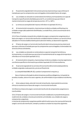 a) El puestode sangradodará instruccionesprecisasal personal que vayaaefectuarel
trasladopara que loscomponentesseanentregadosalabrevedadal banco de sangre;
b) Las unidadesse colocaránencontenedoresherméticosytermoaislantesoencajasde
transporte específicamente diseñadasparaeste fin,encondicionesque permitanel
mantenimientode losrangosde temperaturaentre +2º C y +10º C;
c) La remesase acompañarádel impresoreferidoenel apartado19.3.4.4, y
d) Al momentode larecepción,el personal que recibalasunidadesverificaráque las
unidadesvenganadecuadamenteidentificadas,suestadofísico,yhará unaestimaciónde la
temperatura.
13.5.4 Para el trasladoyrecepciónde unidadesde sangre ycomponentessanguíneosde un
banco de sangre o un serviciode transfusiónaestablecimientossimilaresounservicioclínico
ubicadoenel mismoestablecimientoparalaatenciónmédica,se observarálosiguiente:
a) El banco de sangre o el serviciode transfusióndaráinstruccionesprecisasal personal
que vaya a efectuarel trasladopara que loscomponentesseanentregadosalabrevedadalos
serviciosclínicossolicitantes;
b) Las unidadesse colocaránencontenedoresocajasde transporte herméticosy
termoaislantes,encondicionesque permitanel mantenimientode losrangosde temperatura
referidosenel incisod) del apartado13.5.2;
c) Al momentode la recepción,el personalque recibalasunidadesomezclasregistraráen
una libretaespecíficalainformaciónque señalael apartado19.3.4.9 de estaNorma;
d) El personal asignadode losserviciosclínicostransfundiráalabrevedadposiblelas
unidadesasignadasacada paciente,previaverificaciónde:
- La compatibilidadAB0yRh (D),cuandoel componente lorequiera,y
- Que se hubieranefectuadolasdeterminacionesanalíticasobligatorias,incluyendolas
pruebascruzadas,salvoenloscasos urgentes,de conformidada loque establece estaNorma,
y
e) Ante cualquierduda,antesdel iniciode latransfusión,el personal de losservicios
clínicosla resolveráconel bancode sangre o el serviciode transfusión.
13.6 Retornoal banco de sangre o serviciode transfusiónde componentessanguíneosno
transfundidos
13.6.1 El banco de sangre o el serviciode transfusiónestableceráunprocedimientoparala
readmisiónde unidadesomezclaspreviamente suministradas.Lasunidadesde sangre o
componentessanguíneos
o mezclasde componentessanguíneospodránadmitirsede nuevoalasreservasdel bancode
sangre o serviciode transfusión,siempre ycuandose cumplanlosrequisitossiguientes:
 