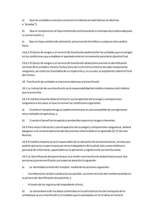 a) Que las unidadesomezclasconservenel sistemacerrado(bolsasnoabiertas
o “picadas”);
b) Que el componente se hayamantenidocontinuamente alatemperaturaadecuadapara
su conservación,y
c) Que no haya cambiosde coloración,presenciade hemólisisocualquierotrocambio
físico.
13.6.2 El banco de sangre o el serviciode transfusiónpodrárecibirlasunidadesque novengan
enlas condicionesque establece el apartadoanteriorúnicamente paradarlesdestinofinal.
13.6.3 El banco de sangre o el serviciode transfusióndeberádocumentarlaidentificación
correcta de la unidado mezcla,fechayhora del suministroyretornode cada componente
sanguíneo,así comolos resultadosde suinspeccióny,ensucaso,la aceptaciónodestinofinal
del mismo.
14. Transfusiónde unidadesyreaccionesadversasalatransfusión
14.1 La indicaciónde unatransfusiónseráresponsabilidaddel médicotratante odel médico
que la prescriba.
14.2 El médicotratante deberálimitarel usoterapéuticode lasangre y componentes
sanguíneosa loscasos enque se reúnanlas condicionessiguientes:
a) Cuandoel receptortengaun padecimientoque noseasusceptible de corregirsepor
otros métodosterapéuticos,y
b) Cuandoel beneficioterapéuticopredeciblesuperelosriesgosinherentes.
14.3 Para mejorindicaciónyuso terapéuticode lasangre y componentessanguíneos,deberá
apegarse a lasrecomendacionesdel documentoreferenciadoenel apartado22.17 de esta
Norma).
14.4 El médicotratante seráel responsable de laindicaciónde lastransfusiones,mismasque
podránaplicarse ysupervisarse porotrostrabajadoresde lasalud,talescomomédicoso
personal de enfermería,capacitadosenlaaplicaciónyvigilanciade lastransfusiones.
14.5 La identificacióndelpacienteque vaa recibirunatransfusióndeberáhacerse por dos
personasquienesverificaránconespecial atenciónlosiguiente:
a) La identidadcorrectadel receptor,mediante lasaccionessiguientes:
- Corroboraciónverbal cuandoestoseaposible,asícomorevisióndel nombreanotadoen
la pulserade identificacióndel paciente,y
- A travésde losregistrosdel expediente clínico;
b) La concordanciade losdatoscontenidosenlasolicitudconlosde laetiquetade la
unidadque se va a transfundiryel marbete que laacompaña,en lorelativoal número
 